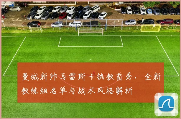 曼城新帅马雷斯卡执教首秀，全新教练组名单与战术风格解析