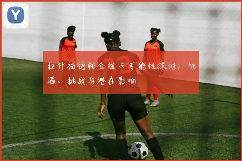 拉什福德转会纽卡可能性探讨：机遇、挑战与潜在影响
