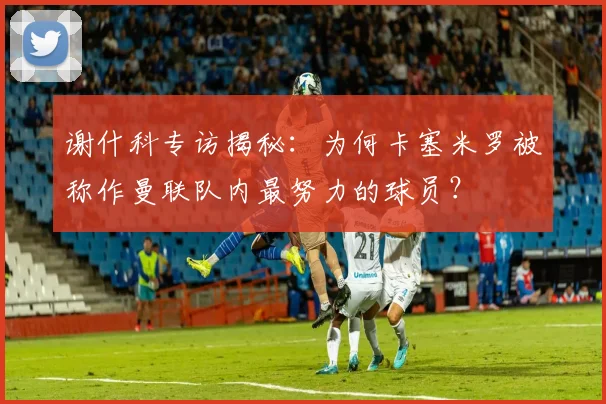 谢什科专访揭秘：为何卡塞米罗被称作曼联队内最努力的球员？