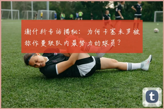 谢什科专访揭秘：为何卡塞米罗被称作曼联队内最努力的球员？