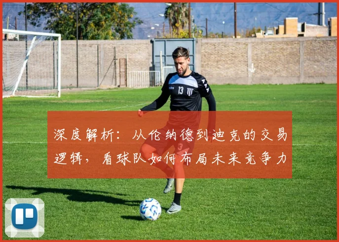 深度解析：从伦纳德到迪克的交易逻辑，看球队如何布局未来竞争力