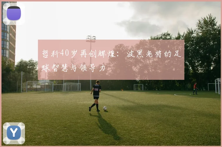 哲科40岁再创辉煌：波黑老将的足球智慧与领导力