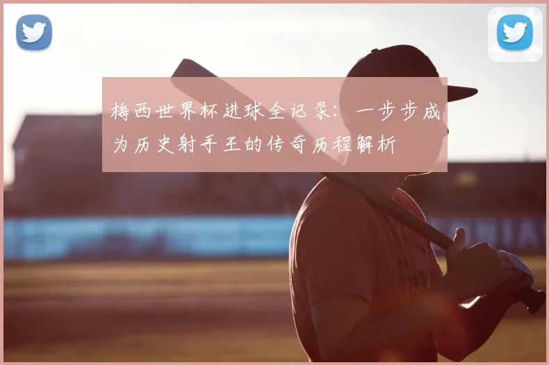 梅西世界杯进球全记录：一步步成为历史射手王的传奇历程解析