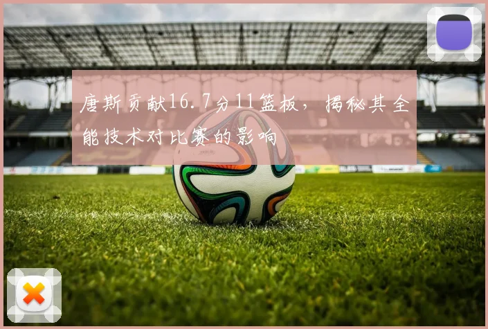 唐斯贡献16.7分11篮板，揭秘其全能技术对比赛的影响