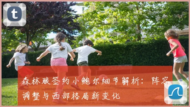 森林狼签约小鲍尔细节解析：阵容调整与西部格局新变化