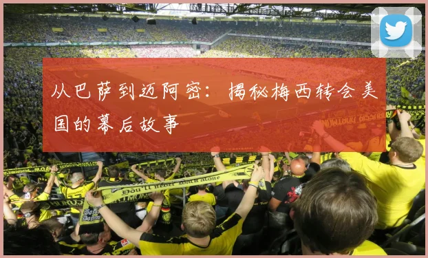 从巴萨到迈阿密：揭秘梅西转会美国的幕后故事