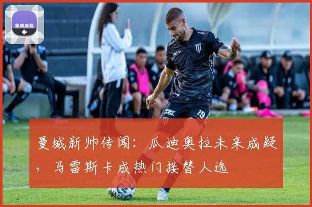曼城新帅传闻：瓜迪奥拉未来成疑，马雷斯卡成热门接替人选