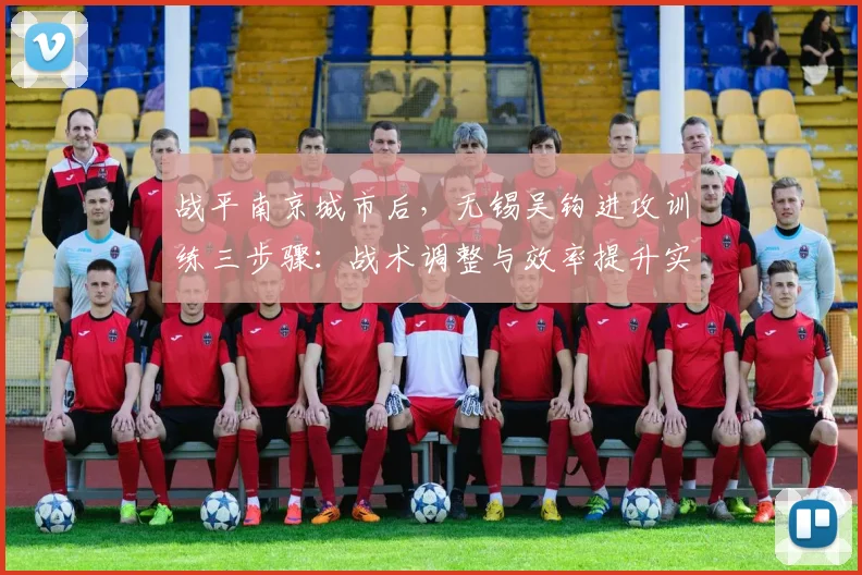 战平南京城市后，无锡吴钩进攻训练三步骤：战术调整与效率提升实战解析