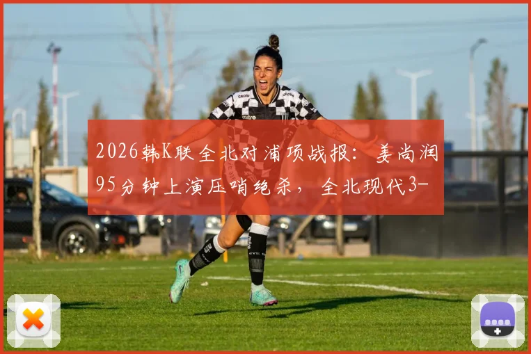 2026韩K联全北对浦项战报：姜尚润95分钟上演压哨绝杀，全北现代3-2险胜终结三轮不胜颓势