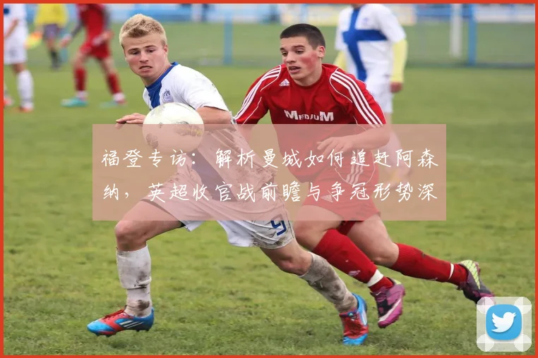 福登专访：解析曼城如何追赶阿森纳，英超收官战前瞻与争冠形势深度分析