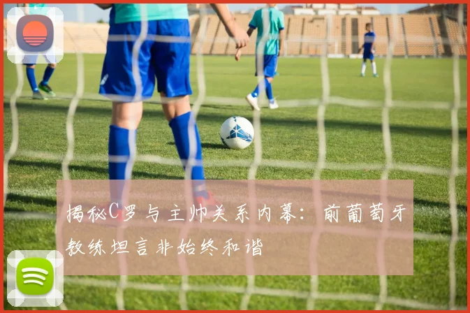 揭秘C罗与主帅关系内幕：前葡萄牙教练坦言非始终和谐