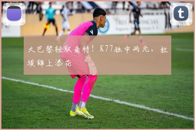 大巴黎轻取南特！K77独中两元，杜埃锦上添花