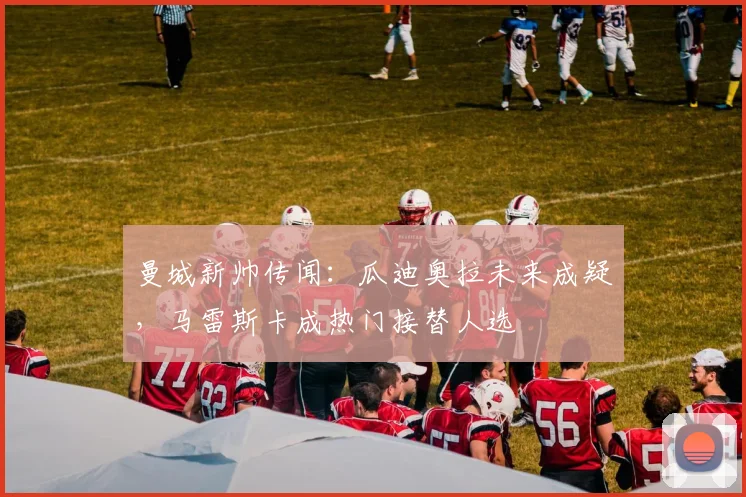 曼城新帅传闻：瓜迪奥拉未来成疑，马雷斯卡成热门接替人选