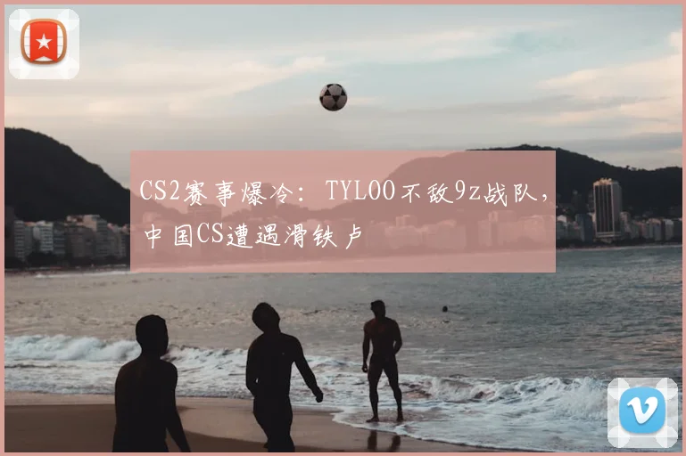 CS2赛事爆冷:TYLOO不敌9z战队,中国CS遭遇滑铁卢