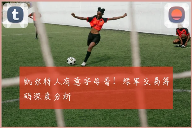 凯尔特人有意字母哥！绿军交易筹码深度分析