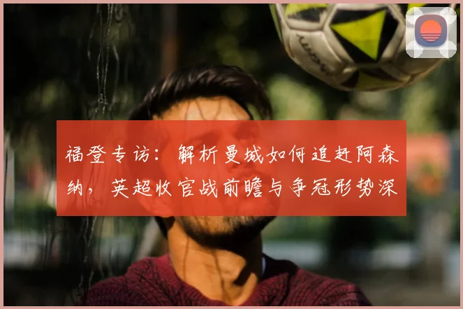 福登专访：解析曼城如何追赶阿森纳，英超收官战前瞻与争冠形势深度分析